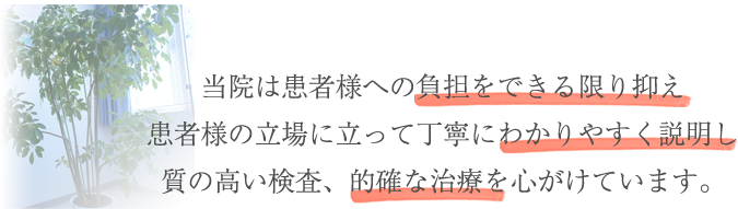 当院は患者様への負担をできる限り抑え患者様の立場に立って丁寧にわかりやすく説明し質の高い検査、的確な治療を心がけています。